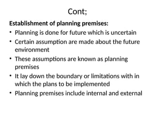 Cont;
Establishment of planning premises:
• Planning is done for future which is uncertain
• Certain assumption are made about the future
environment
• These assumptions are known as planning
premises
• It lay down the boundary or limitations with in
which the plans to be implemented
• Planning premises include internal and external
 
