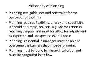 Philosophy of planning
• Planning sets guidelines and constraint for the
behaviour of the firm
• Planning requires flexibility, energy and specificity.
It should be simple, realistic, a guide for action in
reaching the goal and must for allow for adjustment
as expected and unexpected events occur
• Planning is essential, a manager must be able to
overcome the barriers that impede planning
• Planning must be done by hierarchical order and
must be congruent in its flow
 
