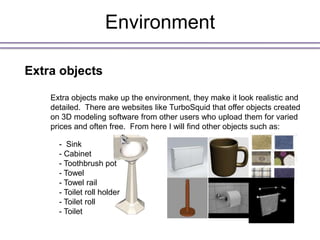 Environment

Extra objects

    Extra objects make up the environment, they make it look realistic and
    detailed. There are websites like TurboSquid that offer objects created
    on 3D modeling software from other users who upload them for varied
    prices and often free. From here I will find other objects such as:

      - Sink
      - Cabinet
      - Toothbrush pot
      - Towel
      - Towel rail
      - Toilet roll holder
      - Toilet roll
      - Toilet
 