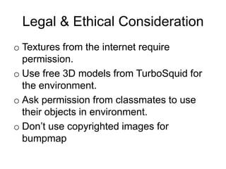 Legal & Ethical Consideration
o Textures from the internet require
  permission.
o Use free 3D models from TurboSquid for
  the environment.
o Ask permission from classmates to use
  their objects in environment.
o Don’t use copyrighted images for
  bumpmap
 