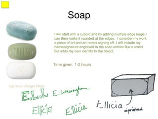 Soap
                          I will start with a cuboid and by adding multiple edge loops I
                          can then make it rounded at the edges. I consider my work
                          a piece of art and art needs signing off, I will include my
                          name/signature engraved in the soap almost like a brand
                          but adds my own identity to the object.


                          Time given: 1-2 hours




Signature design ideas:
 