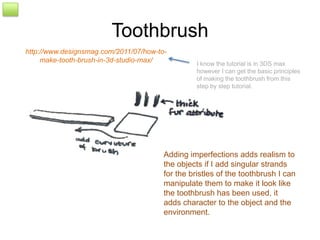 Toothbrush
http://www.designsmag.com/2011/07/how-to-
     make-tooth-brush-in-3d-studio-max/           I know the tutorial is in 3DS max
                                                  however I can get the basic principles
                                                  of making the toothbrush from this
                                                  step by step tutorial.




                                        Adding imperfections adds realism to
                                        the objects if I add singular strands
                                        for the bristles of the toothbrush I can
                                        manipulate them to make it look like
                                        the toothbrush has been used, it
                                        adds character to the object and the
                                        environment.
 