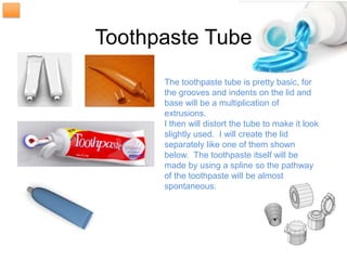 Toothpaste Tube
      The toothpaste tube is pretty basic, for
      the grooves and indents on the lid and
      base will be a multiplication of
      extrusions.
      I then will distort the tube to make it look
      slightly used. I will create the lid
      separately like one of them shown
      below. The toothpaste itself will be
      made by using a spline so the pathway
      of the toothpaste will be almost
      spontaneous.
 