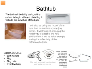 Bathtub
 The bath will be fairly basic, with a
 cuboid to begin with and distorting it
 will add the curvature of the bath.

                         I will also be using the model of the
                         taps from an another source (my
                         friend). I will then just changing the
                         reflectivity to adapt to the new
                         environment it will be in for example
                         adding the reflectivity of the
                         bathroom/bathtub.


                                                             I might avoid doing
EXTRA DETAILS                                                     the chain of the
                                                                 plug because I’d
• Bath handle                                                      have to add an

• Plug                                                        attribute to it when
                                                             it is interacting with
• Plug hole               The bath plug itself can be done
                                                                   the water. The
                                                                   small balls in a
• Overflow hole                with a few extrusions.               change will be
                                                                     challenging to
                                                                            create.
 