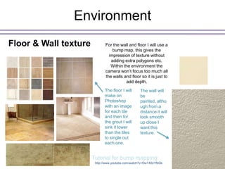 Environment
Floor & Wall texture          For the wall and floor I will use a
                                  bump map, this gives the
                                impression of texture without
                                 adding extra polygons etc.
                                 Within the environment the
                              camera won’t focus too much all
                              the walls and floor so it is just to
                                         add depth.
                              The floor I will      The wall will
                              make on               be
                              Photoshop             painted, altho
                              with an image         ugh from a
                              for each tile         distance it will
                              and then for          look smooth
                              the grout I will      up close I
                              sink it lower         want this
                              than the tiles        texture.
                              to single out
                              each one.


                       Tutorial for bump mapping:
                        http://www.youtube.com/watch?v=Ow1X0zYfbGk
 