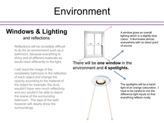 Environment
Windows & Lighting                                                    A window gives an overall
                                                                      lighting which is a slightly blue
        and reflections                                               colour. It illuminates almost
                                                                      everywhere with no direct point
  Reflections will be incredibly difficult                            of source.
  to do for an environment such as a
  bathroom, because everything is
  shiny and of different materials so
  would react differently to the light.      There will be one window in the
  I will react the image of the              environment and 4 spotlights.
  completely bathroom in the reflection
  of each object and change the
  opacity according to the material of
  the object for example, the duck                                    The spotlights will be a harsh
  wouldn’t have very much reflectivity                                light of an orange colouration. I
                                                                      have to be careful to mix the
  and you wouldn’t be able to depict
                                                                      difference light inputs so that
  the scene of the surrounding                                        everything reflects nicely.
  bathroom. The taps of the bath
  however will clearly show the
  surroundings.
 