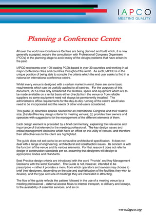 www.iapco.org
Planning a Conference Centre
All over the world new Conference Centres are being planned and built which, it is now
generally accepted, require the consultation with Professional Congress Organisers
(PCOs) at the planning stage to avoid many of the design problems that have arisen in
the past.
IAPCO represents over 100 leading PCOs based in over 30 countries and working in all
major conference cities and countries throughout the world. As such, IAPCO is in the
unique position of being able to compile the criteria which the end user seeks to find in a
national or international conference centre.
Whilst every venue is designed with a certain market in mind, there are some basic
requirements which can be usefully applied to all centres. For the purposes of this
document, IAPCO has only considered the facilities, space and equipment which are to
be made available on a rental basis either directly from the venue or from reliable
suppliers as some equipment need not always be permanently installed. The
administrative office requirements for the day-to-day running of the centre would also
need to be incorporated and the needs of other end-users considered.
This guide (a) describes spaces needed for an international Congress and their relative
size; (b) identifies key design criteria for meeting venues; (c) provides their owners and
operators with suggestions for the management of the different elements of them.
Each design element is preceded by a brief commentary, explaining the relevance and
importance of that element to the meeting professional. The key design issues and
critical management decisions which have an effect on the utility of venues, and therefore
their attractiveness to the client are highlighted.
The guide does not set out to be an exhaustive architectural specification. It does not
deal with a range of engineering, architectural and construction issues. Its concern is with
the function of the venue and its various elements. For that reason it does not refer to
design or construction standards per se, assuming that designers will design to
appropriate Codes and Standards.
Best Practice design criteria are introduced with the word ‘Provide’ and Key Management
Decisions with the word ‘Consider’. The Guide is not, however, intended to be
prescriptive – rather it provides a menu from which operators and owners may choose to
brief their designers, depending on the size and sophistication of the facilities they wish to
develop, and the type and size of meetings they are interested in attracting.
The flow of the guide reflects the pattern followed in the use of a meeting venue by a
meeting professional – external access flows to internal transport, to delivery and storage,
to the availability of essential services, and so on.
 
