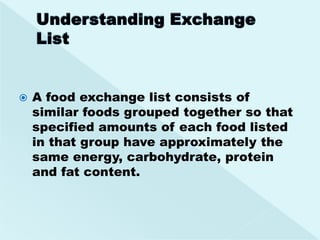    A food exchange list consists of
    similar foods grouped together so that
    specified amounts of each food listed
    in that group have approximately the
    same energy, carbohydrate, protein
    and fat content.
 