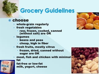    choose
    › whole-grain regularly
    › fresh vegetables
          raw, frozen, cooked, canned
           (without salt) are OK
    ›   legumes
          beans and peas
          cheap, high in fiber
    ›   fresh fruits, mostly citrus
          frozen, dried, canned without
           sugar are OK
    ›   meat, fish and chicken with minimal
        fat
    ›   fat-free or low-fat
        milk, yogurt, cheese
 