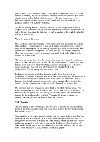 provide some form of framework both to plan and to communicate what needs doing.
Without a structure, the work is a series of unrelated tasks which provides little sense
of achievement and no feeling of advancement. If the team has no grasp of how
individual tasks fit together towards an understood goal, then the work will seem
pointless and they will feel only frustration.
To take the planning forward, therefore, you need to turn the specification into a
complete set of tasks with a linking structure. Fortunately, these two requirements are
met at the same time since the derivation of such a structure is the simplest method of
arriving at a list of tasks.
Work Breakdown Structure
Once you have a clear understanding of the project, and have eliminated the vagaries
of the numbties, you then describe it as a set of simpler separate activities. If any of
these are still too complex for you to easily organise, you break them down also into
another level of simpler descriptions, and so on until you can manage everything.
Thus your one complex project is organised as a set of simple tasks which together
achieve the desired result.
The reasoning behind this is that the human brain (even yours) can only take in and
process so much information at one time. To get a real grasp of the project, you have
to think about it in pieces rather than trying to process the complexity of its entire
details all at once. Thus each level of the project can be understood as the
amalgamation of a few simply described smaller units.
In planning any project, you follow the same simple steps: if an item is too
complicated to manage, it becomes a list of simpler items. People call this producing a
work breakdown structure to make it sound more formal and impressive. Without
following this formal approach you are unlikely to remember all the niggling little
details; with this procedure, the details are simply displayed on the final lists.
One common fault is to produce too much detail at the initial planning stage. You
should be stop when you have a sufficient description of the activity to provide a clear
instruction for the person who will actually do the work, and to have a reasonable
estimate for the total time/effort involved. You need the former to allocate (or
delegate) the task; you need the latter to finish the planning.
Task Allocation
The next stage is a little complicated. You now have to allocate the tasks to different
people in the team and, at the same time, order these tasks so that they are performed
in a sensible sequence.
Task allocation is not simply a case of handing out the various tasks on your final lists
to the people you have available; it is far more subtle (and powerful) than that. As a
manager you have to look far beyond the single project; indeed any individual project
can be seen as merely a single step in your team's development. The allocation of
tasks should thus be seen as a means of increasing the skills and experience of your
team - when the project is done, the team should have gained.
 