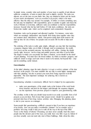 In simple terms, consider what each member of your team is capable of and allocate
sufficient complexity of tasks to match that (and to slightly stretch). The tasks you
allocate are not the ones on your finals lists, they are adapted to better suit the needs
of your team's development; tasks are moulded to fit people, which is far more
effective than the other way around. For example, if Arthur is to learn something new,
the task may be simplified with responsibility given to another to guide and check the
work; if Brenda is to develop, sufficient tasks are combined so that her responsibility
increases beyond what she has held before; if Colin lacks confidence, the tasks are
broken into smaller units which can be completed (and commended) frequently.
Sometimes tasks can be grouped and allocated together. For instance, some tasks
which are seemingly independent may benefit from being done together since they
use common ideas, information, talents. One person doing them both removes the
start-up time for one of them; two people (one on each) will be able to help each
other.
The ordering of the tasks is really quite simple, although you may find that sketching
a sequence diagram helps you to think it through (and to communicate the result).
Pert charts are the accepted outcome, but sketches will suffice. Getting the details
exactly right, however, can be a long and painful process, and often it can be futile.
The degree to which you can predict the future is limited, so too should be the detail
of your planning. You must have the broad outlines by which to monitor progress, and
sufficient detail to assign each task when it needs to be started, but beyond that - stop
and do something useful instead.
Guesstimation
At the initial planning stage the main objective is to get a realistic estimate of the time
involved in the project. You must establish this not only to assist higher management
with their planning, but also to protect your team from being expected to do the
impossible. The most important technique for achieving this is known as:
guesstimation.
Guesstimating schedules is notoriously difficult but it is helped by two approaches:
 make your guesstimates of the simple tasks at the bottom of the work break
down structure and look for the longest path through the sequence diagram
 use the experience from previous projects to improve your guesstimating skills
The corollary to this is that you should keep records in an easily accessible form of all
projects as you do them. Part of your final project review should be to update your
personal data base of how long various activities take. Managing this planning phase
is vital to your success as a manager.
Some people find guesstimating a difficult concept in that if you have no experience
of an activity, how can you make a worthwhile estimate? Let us consider such a
problem: how long would it take you to walk all the way to the top of the Eiffel
Tower or the Statue of Liberty? Presuming you have never actually tried this (most
people take the elevator part of the way), you really have very little to go on. Indeed if
you have actually seen one (and only one) of these buildings, think about the other.
 