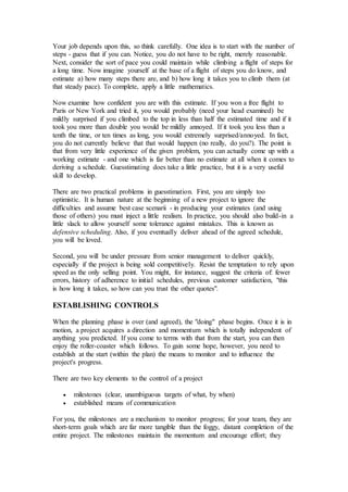Your job depends upon this, so think carefully. One idea is to start with the number of
steps - guess that if you can. Notice, you do not have to be right, merely reasonable.
Next, consider the sort of pace you could maintain while climbing a flight of steps for
a long time. Now imagine yourself at the base of a flight of steps you do know, and
estimate a) how many steps there are, and b) how long it takes you to climb them (at
that steady pace). To complete, apply a little mathematics.
Now examine how confident you are with this estimate. If you won a free flight to
Paris or New York and tried it, you would probably (need your head examined) be
mildly surprised if you climbed to the top in less than half the estimated time and if it
took you more than double you would be mildly annoyed. If it took you less than a
tenth the time, or ten times as long, you would extremely surprised/annoyed. In fact,
you do not currently believe that that would happen (no really, do you?). The point is
that from very little experience of the given problem, you can actually come up with a
working estimate - and one which is far better than no estimate at all when it comes to
deriving a schedule. Guesstimating does take a little practice, but it is a very useful
skill to develop.
There are two practical problems in guesstimation. First, you are simply too
optimistic. It is human nature at the beginning of a new project to ignore the
difficulties and assume best case scenarii - in producing your estimates (and using
those of others) you must inject a little realism. In practice, you should also build-in a
little slack to allow yourself some tolerance against mistakes. This is known as
defensive scheduling. Also, if you eventually deliver ahead of the agreed schedule,
you will be loved.
Second, you will be under pressure from senior management to deliver quickly,
especially if the project is being sold competitively. Resist the temptation to rely upon
speed as the only selling point. You might, for instance, suggest the criteria of: fewer
errors, history of adherence to initial schedules, previous customer satisfaction, "this
is how long it takes, so how can you trust the other quotes".
ESTABLISHING CONTROLS
When the planning phase is over (and agreed), the "doing" phase begins. Once it is in
motion, a project acquires a direction and momentum which is totally independent of
anything you predicted. If you come to terms with that from the start, you can then
enjoy the roller-coaster which follows. To gain some hope, however, you need to
establish at the start (within the plan) the means to monitor and to influence the
project's progress.
There are two key elements to the control of a project
 milestones (clear, unambiguous targets of what, by when)
 established means of communication
For you, the milestones are a mechanism to monitor progress; for your team, they are
short-term goals which are far more tangible than the foggy, distant completion of the
entire project. The milestones maintain the momentum and encourage effort; they
 