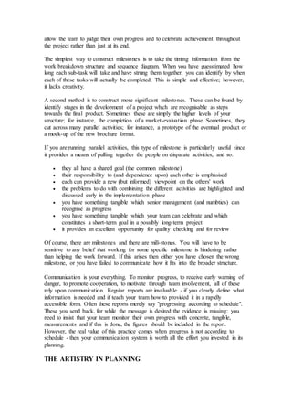 allow the team to judge their own progress and to celebrate achievement throughout
the project rather than just at its end.
The simplest way to construct milestones is to take the timing information from the
work breakdown structure and sequence diagram. When you have guesstimated how
long each sub-task will take and have strung them together, you can identify by when
each of these tasks will actually be completed. This is simple and effective; however,
it lacks creativity.
A second method is to construct more significant milestones. These can be found by
identify stages in the development of a project which are recognisable as steps
towards the final product. Sometimes these are simply the higher levels of your
structure; for instance, the completion of a market-evaluation phase. Sometimes, they
cut across many parallel activities; for instance, a prototype of the eventual product or
a mock-up of the new brochure format.
If you are running parallel activities, this type of milestone is particularly useful since
it provides a means of pulling together the people on disparate activities, and so:
 they all have a shared goal (the common milestone)
 their responsibility to (and dependence upon) each other is emphasised
 each can provide a new (but informed) viewpoint on the others' work
 the problems to do with combining the different activities are highlighted and
discussed early in the implementation phase
 you have something tangible which senior management (and numbties) can
recognise as progress
 you have something tangible which your team can celebrate and which
constitutes a short-term goal in a possibly long-term project
 it provides an excellent opportunity for quality checking and for review
Of course, there are milestones and there are mill-stones. You will have to be
sensitive to any belief that working for some specific milestone is hindering rather
than helping the work forward. If this arises then either you have chosen the wrong
milestone, or you have failed to communicate how it fits into the broader structure.
Communication is your everything. To monitor progress, to receive early warning of
danger, to promote cooperation, to motivate through team involvement, all of these
rely upon communication. Regular reports are invaluable - if you clearly define what
information is needed and if teach your team how to provided it in a rapidly
accessible form. Often these reports merely say "progressing according to schedule".
These you send back, for while the message is desired the evidence is missing: you
need to insist that your team monitor their own progress with concrete, tangible,
measurements and if this is done, the figures should be included in the report.
However, the real value of this practice comes when progress is not according to
schedule - then your communication system is worth all the effort you invested in its
planning.
THE ARTISTRY IN PLANNING
 