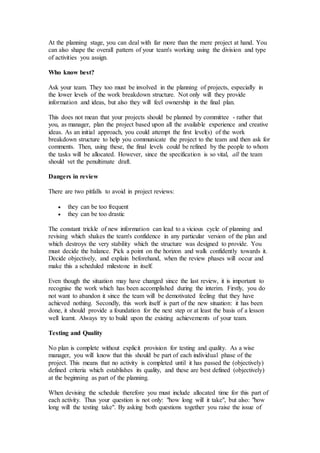 At the planning stage, you can deal with far more than the mere project at hand. You
can also shape the overall pattern of your team's working using the division and type
of activities you assign.
Who know best?
Ask your team. They too must be involved in the planning of projects, especially in
the lower levels of the work breakdown structure. Not only will they provide
information and ideas, but also they will feel ownership in the final plan.
This does not mean that your projects should be planned by committee - rather that
you, as manager, plan the project based upon all the available experience and creative
ideas. As an initial approach, you could attempt the first level(s) of the work
breakdown structure to help you communicate the project to the team and then ask for
comments. Then, using these, the final levels could be refined by the people to whom
the tasks will be allocated. However, since the specification is so vital, all the team
should vet the penultimate draft.
Dangers in review
There are two pitfalls to avoid in project reviews:
 they can be too frequent
 they can be too drastic
The constant trickle of new information can lead to a vicious cycle of planning and
revising which shakes the team's confidence in any particular version of the plan and
which destroys the very stability which the structure was designed to provide. You
must decide the balance. Pick a point on the horizon and walk confidently towards it.
Decide objectively, and explain beforehand, when the review phases will occur and
make this a scheduled milestone in itself.
Even though the situation may have changed since the last review, it is important to
recognise the work which has been accomplished during the interim. Firstly, you do
not want to abandon it since the team will be demotivated feeling that they have
achieved nothing. Secondly, this work itself is part of the new situation: it has been
done, it should provide a foundation for the next step or at least the basis of a lesson
well learnt. Always try to build upon the existing achievements of your team.
Testing and Quality
No plan is complete without explicit provision for testing and quality. As a wise
manager, you will know that this should be part of each individual phase of the
project. This means that no activity is completed until it has passed the (objectively)
defined criteria which establishes its quality, and these are best defined (objectively)
at the beginning as part of the planning.
When devising the schedule therefore you must include allocated time for this part of
each activity. Thus your question is not only: "how long will it take", but also: "how
long will the testing take". By asking both questions together you raise the issue of
 