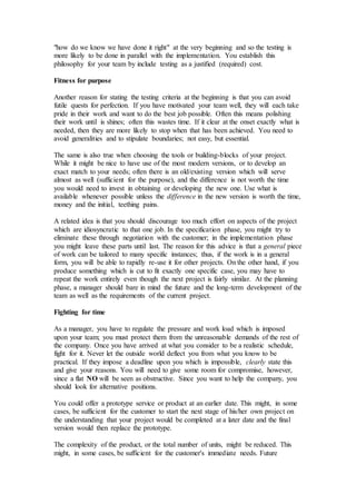 "how do we know we have done it right" at the very beginning and so the testing is
more likely to be done in parallel with the implementation. You establish this
philosophy for your team by include testing as a justified (required) cost.
Fitness for purpose
Another reason for stating the testing criteria at the beginning is that you can avoid
futile quests for perfection. If you have motivated your team well, they will each take
pride in their work and want to do the best job possible. Often this means polishing
their work until is shines; often this wastes time. If it clear at the onset exactly what is
needed, then they are more likely to stop when that has been achieved. You need to
avoid generalities and to stipulate boundaries; not easy, but essential.
The same is also true when choosing the tools or building-blocks of your project.
While it might be nice to have use of the most modern versions, or to develop an
exact match to your needs; often there is an old/existing version which will serve
almost as well (sufficient for the purpose), and the difference is not worth the time
you would need to invest in obtaining or developing the new one. Use what is
available whenever possible unless the difference in the new version is worth the time,
money and the initial, teething pains.
A related idea is that you should discourage too much effort on aspects of the project
which are idiosyncratic to that one job. In the specification phase, you might try to
eliminate these through negotiation with the customer; in the implementation phase
you might leave these parts until last. The reason for this advice is that a general piece
of work can be tailored to many specific instances; thus, if the work is in a general
form, you will be able to rapidly re-use it for other projects. On the other hand, if you
produce something which is cut to fit exactly one specific case, you may have to
repeat the work entirely even though the next project is fairly similar. At the planning
phase, a manager should bare in mind the future and the long-term development of the
team as well as the requirements of the current project.
Fighting for time
As a manager, you have to regulate the pressure and work load which is imposed
upon your team; you must protect them from the unreasonable demands of the rest of
the company. Once you have arrived at what you consider to be a realistic schedule,
fight for it. Never let the outside world deflect you from what you know to be
practical. If they impose a deadline upon you which is impossible, clearly state this
and give your reasons. You will need to give some room for compromise, however,
since a flat NO will be seen as obstructive. Since you want to help the company, you
should look for alternative positions.
You could offer a prototype service or product at an earlier date. This might, in some
cases, be sufficient for the customer to start the next stage of his/her own project on
the understanding that your project would be completed at a later date and the final
version would then replace the prototype.
The complexity of the product, or the total number of units, might be reduced. This
might, in some cases, be sufficient for the customer's immediate needs. Future
 