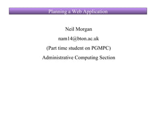 Planning a Web Application Neil Morgan [email_address] (Part time student on PGMPC) Administrative Computing Section 