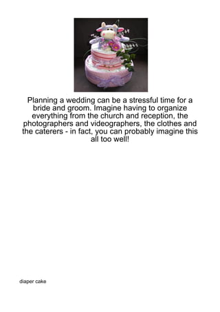 Planning a wedding can be a stressful time for a
    bride and groom. Imagine having to organize
    everything from the church and reception, the
 photographers and videographers, the clothes and
 the caterers - in fact, you can probably imagine this
                       all too well!




diaper cake
 