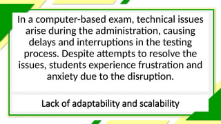 Lack of adaptability and scalability
In a computer-based exam, technical issues
arise during the administration, causing
delays and interruptions in the testing
process. Despite attempts to resolve the
issues, students experience frustration and
anxiety due to the disruption.
 