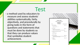 - a method used by educators to
measure and assess students'
abilities systematically, fairly,
objectively, and procedurally by
giving tasks in the form of
questions and statements that
must be done by students so
that they can produce values
that symbolize student
achievement.
Test
 
