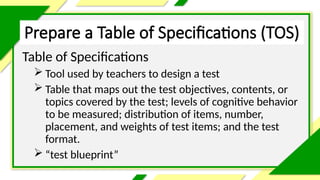 Prepare a Table of Specifications (TOS)
Table of Specifications
 Tool used by teachers to design a test
 Table that maps out the test objectives, contents, or
topics covered by the test; levels of cognitive behavior
to be measured; distribution of items, number,
placement, and weights of test items; and the test
format.
 “test blueprint”
 