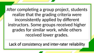Lack of consistency and inter-rater reliability
After completing a group project, students
realize that the grading criteria were
inconsistently applied by different
instructors. Some groups received higher
grades for similar work, while others
received lower grades.
 