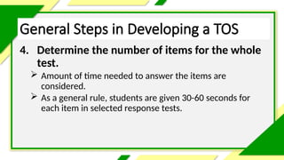 General Steps in Developing a TOS
4. Determine the number of items for the whole
test.
 Amount of time needed to answer the items are
considered.
 As a general rule, students are given 30-60 seconds for
each item in selected response tests.
 
