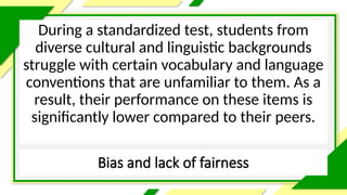 Bias and lack of fairness
During a standardized test, students from
diverse cultural and linguistic backgrounds
struggle with certain vocabulary and language
conventions that are unfamiliar to them. As a
result, their performance on these items is
significantly lower compared to their peers.
 