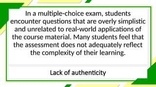Lack of authenticity
In a multiple-choice exam, students
encounter questions that are overly simplistic
and unrelated to real-world applications of
the course material. Many students feel that
the assessment does not adequately reflect
the complexity of their learning.
 
