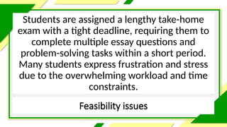 Feasibility issues
Students are assigned a lengthy take-home
exam with a tight deadline, requiring them to
complete multiple essay questions and
problem-solving tasks within a short period.
Many students express frustration and stress
due to the overwhelming workload and time
constraints.
 