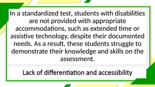 Lack of differentiation and accessibility
In a standardized test, students with disabilities
are not provided with appropriate
accommodations, such as extended time or
assistive technology, despite their documented
needs. As a result, these students struggle to
demonstrate their knowledge and skills on the
assessment.
 