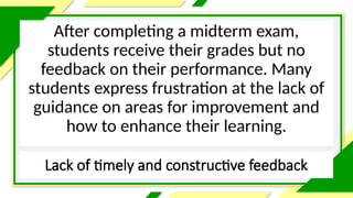 Lack of timely and constructive feedback
After completing a midterm exam,
students receive their grades but no
feedback on their performance. Many
students express frustration at the lack of
guidance on areas for improvement and
how to enhance their learning.
 