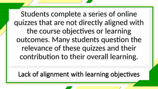 Lack of alignment with learning objectives
Students complete a series of online
quizzes that are not directly aligned with
the course objectives or learning
outcomes. Many students question the
relevance of these quizzes and their
contribution to their overall learning.
 