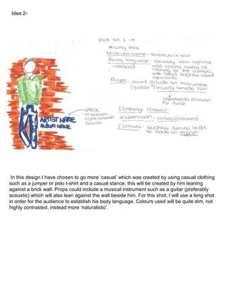 In this design I have chosen to go more ‘casual’ which was created by using casual clothing such as a jumper or polo t-shirt and a casual stance, this will be created by him leaning against a brick wall. Props could include a musical instrument such as a guitar (preferably acoustic) which will also lean against the wall beside him. For this shot, I will use a long shot in order for the audience to establish his body language. Colours used will be quite dim, not highly contrasted, instead more ‘naturalistic’. Idea 2- 