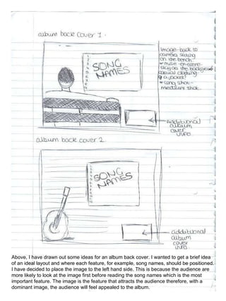Above, I have drawn out some ideas for an album back cover. I wanted to get a brief idea of an ideal layout and where each feature, for example, song names, should be positioned. I have decided to place the image to the left hand side. This is because the audience are more likely to look at the image first before reading the song names which is the most important feature. The image is the feature that attracts the audience therefore, with a dominant image, the audience will feel appealed to the album. 