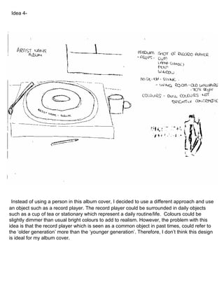 Instead of using a person in this album cover, I decided to use a different approach and use an object such as a record player. The record player could be surrounded in daily objects such as a cup of tea or stationary which represent a daily routine/life.  Colours could be slightly dimmer than usual bright colours to add to realism. However, the problem with this idea is that the record player which is seen as a common object in past times, could refer to the ‘older generation’ more than the ‘younger generation’. Therefore, I don’t think this design is ideal for my album cover. Idea 4- 