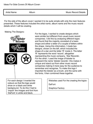Ideas For Side Covers Of Album Cover- Artist Name Album  Music Record Details For the side of the album cover I wanted it to be quite simple with only the main features presented. These features included the artist name, album name and the music record details which I will be creating. Making The Designs- For the logos, I wanted to create designs which were similar but different from usual music record companies. I did this by analysing different logos and found that the majority consisted of a basic shape and either a letter of a couple of letters within the shape. Using this information, I made two designs, shown on the left, which included the shape of a star and the letter ‘R’ inside it. The letter ‘R’ represents the word ‘record’, altogether representing the music company, ‘Star Records’. For the other, I used the image of lobster to represent the name ‘lobster records’- this makes it unique and stand out from other music record companies making it more easy for the audience to remember and recognise. To make this logo I imported the lobster as a brush, and the same with the fonts, I then combined these together. For each design I inverted the colours so that the logo would show on a black and white background. To do this I had to ‘import’ the images and font from ‘DaFont’ in white and black. Websites used For the creating the logos- DaFont Graphics Factory 