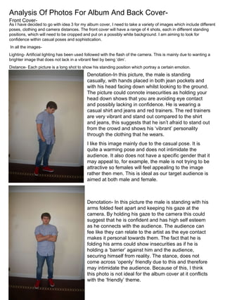 Analysis Of Photos For Album And Back Cover- Front Cover- As I have decided to go with idea 3 for my album cover, I need to take a variety of images which include different poses, clothing and camera distances. The front cover will have a range of 4 shots, each in different standing positions, which will need to be cropped and put on a possibly white background. I am aiming to look for confidence within casual poses and sophistication. In all the images- Lighting- Artificial lighting has been used followed with the flash of the camera. This is mainly due to wanting a brighter image that does not lack in a vibrant feel by being ‘dim’.  Distance- Each picture is a long shot to show his standing position which portray a certain emotion.  Denotation-In this picture, the male is standing casually, with hands placed in both jean pockets and with his head facing down whilst looking to the ground. The picture could connote insecurities as holding your head down shows that you are avoiding eye contact and possibly lacking in confidence. He is wearing a casual shirt and jeans and red trainers. The red trainers are very vibrant and stand out compared to the shirt and jeans, this suggests that he isn’t afraid to stand out from the crowd and shows his ‘vibrant’ personality through the clothing that he wears.  I like this image mainly due to the casual pose. It is quite a warming pose and does not intimidate the audience. It also does not have a specific gender that it may appeal to, for example, the male is not trying to be attractive so females will feel appealing to the image rather then men. This is ideal as our target audience is aimed at both male and female. Denotation- In this picture the male is standing with his arms folded feet apart and keeping his gaze at the camera. By holding his gaze to the camera this could suggest that he is confident and has high self esteem as he connects with the audience. The audience can fee like they can relate to the artist as the eye contact makes it personal towards them. The fact that he is folding his arms could show insecurities as if he is holding a ‘barrier’ against him and the audience, securing himself from reality. The stance, does not come across ‘openly’ friendly due to this and therefore may intimidate the audience. Because of this, I think this photo is not ideal for the album cover at it conflicts with the ‘friendly’ theme. 