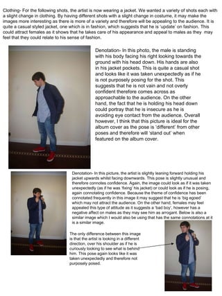 Denotation- In this photo, the male is standing with his body facing his right looking towards the ground with his head down. His hands are also in his jacket pockets. This is quite a casual shot and looks like it was taken unexpectedly as if he is not purposely posing for the shot. This suggests that he is not vain and not overly confident therefore comes across as approachable to the audience. On the other hand, the fact that he is holding his head down could portray that he is insecure as he is avoiding eye contact from the audience. Overall however, I think that this picture is ideal for the album cover as the pose is ‘different’ from other poses and therefore will ‘stand out’ when featured on the album cover. Clothing- For the following shots, the artist is now wearing a jacket. We wanted a variety of shots each with a slight change in clothing. By having different shots with a slight change in costume, it may make the images more interesting as there is more of a variety and therefore will be appealing to the audience. It is quite a casual styled jacket, one which is in fashion, which suggests that he is ‘update’ on fashion. This could attract females as it shows that he takes care of his appearance and appeal to males as they  may feel that they could relate to his sense of fashion. Denotation- In this picture, the artist is slightly leaning forward holding his jacket upwards whilst facing downwards. This pose is slightly unusual and therefore connotes confidence. Again, the image could look as if it was taken unexpectedly (as if he was ‘fixing’ his jacket) or could look as if he is posing, again connotating confidence. Because the theme of confidence has been connotated frequently in this image it may suggest that he is ‘big egoed’ which may not attract the audience. On the other hand, females may feel appealed this type of attitude as it suggests a ‘bad boy’, however has a negative affect on males as they may see him as arrogant. Below is also a similar image which I would also be using that has the same connotations at it is a similar image. The only difference between this image is that the artist is looking in a different direction, over his shoulder as if he is curiously looking to see what is behind him. This pose again looks like it was taken unexpectedly and therefore not purposely posed. 