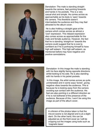Denotation- The male is standing straight towards the camera, feet pointing forwards and hands in his pockets. This is a very casual shot and simple. He comes across as approachable as his body is ‘open’ towards the camera. This therefore doesn’t intermediate the audience and they may feel attracted to the album cover. He is also holding a straight gaze at the camera which comes across as almost a ‘cool’ expression. This relaxed expression also comes across as approachable for the male and female audience. However, the fact that he is standing ‘straight-on’ towards the camera could suggest that he is over-ly confident as if he is portraying himself to have high self esteem. This high self esteem, as mentioned before may have negative and positive connotations.  Denotation- In this image the male is standing with his face slightly facing opposite directions whilst looking to his side. He is also standing with his hands in his jacket pockets. In this image, the artist comes across as quite uninterested and in some ways ‘bored’, giving negative vibes towards the audience. This is because he is looking away from the camera avoiding eye contact with the audience. His feet are also pointing in a different direction as if he is not bothered of the presence of the audience. Because of this, I won’t be using this image as part of the album cover. A criticism of the photos taken is that the mis-en-scene is not aligned and is at a slight slant. On the other hand, this can be adjusted as on the front cover as I will be cropping out the images using tools such as ‘magnetic lasso’ 