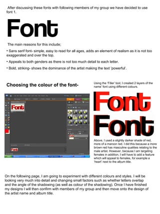 After discussing these fonts with following members of my group we have decided to use font 1. The main reasons for this include; Sans serif font- simple, easy to read for all ages, adds an element of realism as it is not too exaggerated and over the top. Appeals to both genders as there is not too much detail to each letter. Bold, striking- shows the dominance of the artist making the text ‘powerful’. Choosing the colour of the font- Using the ‘Filler’ tool, I created 2 layers of the name’ font using different colours. Above, I used a slightly darker shade of red, more of a maroon red. I did this because a more brown red has masculine qualities relating to the male artist. However, because I am targeting females in addition, I will have to add a feature which will appeal to females, for example a ‘heart’ next to the album title. On the following page, I am going to experiment with different colours and styles. I will be looking very much into detail and changing small factors such as whether letters overlap and the angle of the shadowing (as well as colour of the shadowing). Once I have finished my designs I will then confirm with members of my group and then move onto the design of the artist name and album title. 