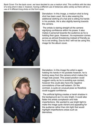 Back Cover- For the back cover, we have decided to use a medium shot. This conflicts with the idea of a long shot in idea 3, however, having a different use of distances adds variety as there will be a use of 4 different long shots on the front cover. Denotation- In this image, a medium shot to long shot has been used. He is also wearing the additional clothing of a hat and is sitting his hands in his pockets. He is also slightly leaning towards the camera. The artists is staring straight at the camera signifying confidence within his poses. It also makes it personal towards the audience as he is holding their gaze. However, his expression comes across as almost threatening instead of friendly as he is not smiling. Due to this I will not be using this image for the album cover. Denotation- In this image the artist is again holding his hands in his pockets however, he is looking away from the camera which makes the image look posed. This posed position could suggest vanity as he is avoiding eye contact, however this could also have the negative connotations of low self esteem. On the contrast, is quite an unusual pose so therefore could suggest confidence. The artificial lighting creates a harsh shadow in the background as it is very bright. It could also flatter the artists complexion and hide imperfections. We wanted to use bright light to make the image quite vibrant and appealing for the audience rather than dim light that would highlight imperfections areas such as blemishes. 