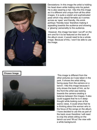 Denotations- In this image the artist is holding his head down while holding onto his jacket. He is also wearing a hat. I like this this image as it is different and unique from all the other images. It is quite a stylish and sophisticated pose which may attract females as it comes across as ‘open’ and friendly. His smirk portrays ‘friendly-ness’ therefore making it appealing towards the audience and showing a ‘glowing’ personality to the audience. However, this image has been ‘cut-off’ on the arm and for it to be featured on the back of the album cover, it would need to be a whole image. Because of this, I won’t be able to use the image. This image is different from the other pictures as it was taken in the park. It shows the artist sitting, facing away from the camera on a bench. I like this image because it only shows the back of him, as for the front the artist was looking towards the camera creating a balance between the images. It also could suggest that he is in deep-thought while looking over at the scenic views. It could show that he is thinking about the woman who is the focus of the songs on the album. I have decided to use this as part of the back cover therefore I will need to crop the artists sitting on the bench out and ‘fill out’ the view with a white background. Chosen Image 