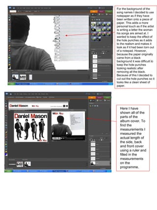For the background of the song names I decided to use notepaper as if they have been written onto a piece of paper. This adds a more personal touch as if the artist is writing a letter the woman his songs are aimed at. I wanted to keep the effect of the hole punches as it adds to the realism and makes it look as if it had been torn out of a notepad. However, because the paper originally came from a black background it was difficult to keep the hole punches looking realistic after removing all the black. Because of this I decided to cut out the hole punches so it looks like a clean sheet of paper. Here I have shown all of the parts of the album cover. To find the measurements I measured the actual length of the side, back and front cover using a ruler and filled in the measurements on the programme. 