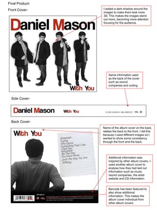 Final Product- Front Cover- Side Cover- Back Cover- Additional information was inspired by other album covers. I used another album cover to analyse how they had laid out information such as music record companies, the artist website and CD information. Barcode has been featured to also show additional information. This makes the album cover individual from other album covers. Name of the album cover on the back, relates the back to the front. I did this because I used different images so I wanted to show some consistency through the front and the back. I added a dark shadow around the images to make them look more 3D. This makes the images stand out more, becoming more attention focusing for the audience. Same information used as the back of the cover such as record companies and coding. 