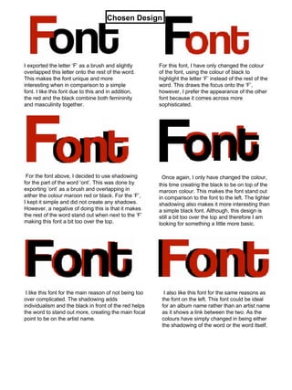I exported the letter ‘F’ as a brush and slightly overlapped this letter onto the rest of the word. This makes the font unique and more interesting when in comparison to a simple font. I like this font due to this and in addition, the red and the black combine both femininity and masculinity together. For this font, I have only changed the colour of the font, using the colour of black to highlight the letter ‘F’ instead of the rest of the word. This draws the focus onto the ‘F’, however, I prefer the appearance of the other font because it comes across more sophisticated. For the font above, I decided to use shadowing for the part of the word ‘ont’. This was done by exporting ‘ont’ as a brush and overlapping in either the colour maroon red or black. For the ‘F’, I kept it simple and did not create any shadows. However, a negative of doing this is that it makes the rest of the word stand out when next to the ‘F’ making this font a bit too over the top. Once again, I only have changed the colour, this time creating the black to be on top of the maroon colour. This makes the font stand out in comparison to the font to the left. The lighter shadowing also makes it more interesting than a simple black font. Although, this design is still a bit too over the top and therefore I am looking for something a little more basic. I like this font for the main reason of not being too over complicated. The shadowing adds individualism and the black in front of the red helps the word to stand out more, creating the main focal point to be on the artist name. I also like this font for the same reasons as the font on the left. This font could be ideal for an album name rather than an artist name as it shows a link between the two. As the colours have simply changed in being either the shadowing of the word or the word itself. Chosen Design 