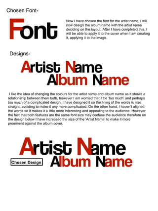 Chosen Font- Now I have chosen the font for the artist name, I will now design the album name with the artist name deciding on the layout. After I have completed this, I will be able to apply it to the cover when I am creating it, applying it to the image. Designs- I like the idea of changing the colours for the artist name and album name as it shows a relationship between them both, however I am worried that it be ‘too much’ and perhaps too much of a complicated design. I have designed it so the lining of the words is also straight, avoiding to make it any more complicated. On the other hand, I haven’t aligned the words so it makes it a little more interesting and appealing to the audience. However, the fact that both features are the same font size may confuse the audience therefore on the design below I have increased the size of the ‘Artist Name’ to make it more prominent against the album cover. Chosen Design 