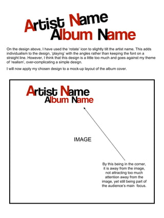 On the design above, I have used the ‘rotate’ icon to slightly tilt the artist name. This adds individualism to the design, ‘playing’ with the angles rather than keeping the font on a straight line. However, I think that this design is a little too much and goes against my theme of ‘realism’, over-complicating a simple design.  I will now apply my chosen design to a mock-up layout of the album cover. IMAGE By this being in the corner, it is away from the image, not attracting too much attention away from the image, yet still being part of the audience’s main  focus. 