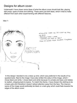 Designs for album cover- Underneath I have drawn some ideas of what the album cover should look like, playing with props, types of shots and clothing. These were just brief ideas, which I tried to make different from each other experimenting with different features. In this design I decided to do a close up shot, which was preferred in the results of my questionnaire. Next to the image I have also written the colour of the image, which I chose black and white. I chose black and white because it is simple and basic and relates to realism, stripping back to basics. To match this theme, I have chosen the clothing to be a basic polo shirt therefore it doesn’t attract attention away from the face. The mise-en-scene of the image would preferably be black or a dark grey which could fade towards the edges of the album cover. Idea 1- 