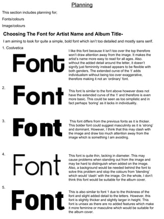 Planning This section includes planning for; Fonts/colours Image/colours Choosing The Font for Artist Name and Album Title- I am aiming to look for quite a simple, bold font which isn’t too detailed and mostly sans serif. 1. Coolvetica 2.  3. 4. 5. I like this font because it isn’t too over the top therefore won’t draw attention away from the image. It makes the artist’s name more easy to read for all ages. Also. without the added detail around the letter, it doesn’t signify just femininity instead appears to be flexible with both genders. The extended curve of the ‘t’ adds individualism without being too over exaggerative, therefore making it not an ‘ordinary’ font. This font Is similar to the font above however does not have the extended curve of the ‘t’ and therefore is even more basic. This could be seen as too simplistic and in fact perhaps ‘boring’ as it lacks in individuality. This font differs from the previous fonts as it is thicker. This bolder font could suggest masculinity as it is ‘strong’ and dominant. However, I think that this may clash with the image and draw too much attention away from the image which is something I am avoiding. This font is quite thin, lacking in diameter. This may cause problems when standing out from the image and may be hard to distinguish when added on the image. Also, a background would be needed behind the font to solve this problem and stop the colours from ’blending’ which would ‘clash’ with the image. On the whole, I don’t think this font would be suitable for the album cover. This is also similar to font 1 due to the thickness of the font and slight added detail to the letters. However, this font is slightly thicker and slightly larger in height. This font is unisex as there are no added features which make it more feminine or masculine which would be suitable for the album cover. 