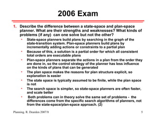 2006 Exam Describe the difference between a state-space and plan-space planner. What are their strengths and weaknesses? What kinds of problems (if any)  can one solve but not the other? State-space planners build plans by searching in the graph of the state-transition system. Plan-space planners build plans by incrementally adding actions or constraints to a partial plan  Because of this, a solution is a partial order for which all consistent total orders are executable plans Plan-space planners separate the actions in a plan from the order they are done in, so the control strategy of the planner has less influence on the kinds of plans that can be generated The plan space makes the reasons for plan structure explicit, so explanation is easier The state space is typically assumed to be finite, while the plan space is not The search space is simpler, so state-space planners are often faster, and scale better Both problems can in theory solve the same set of problems -  the differences come from the specific search algorithms of planners, not  from the state-space/plan-space approach. (2) 